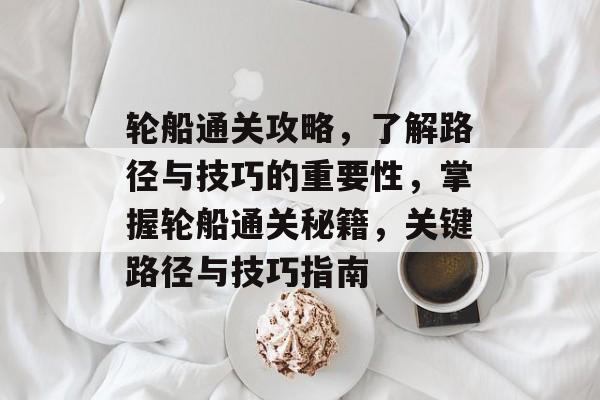 轮船通关攻略,了解路径与技巧的重要性,掌握轮船通关秘籍,关键路径与技巧指南 轮船通关攻略,了解路径与技巧的重要性,掌握轮船通关秘籍,关键路径与技巧指南