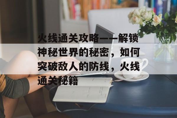 火线通关攻略——解锁神秘世界的秘密,如何突破敌人的防线,火线通关秘籍 火线通关攻略——解锁神秘世界的秘密,如何突破敌人的防线,火线通关秘籍