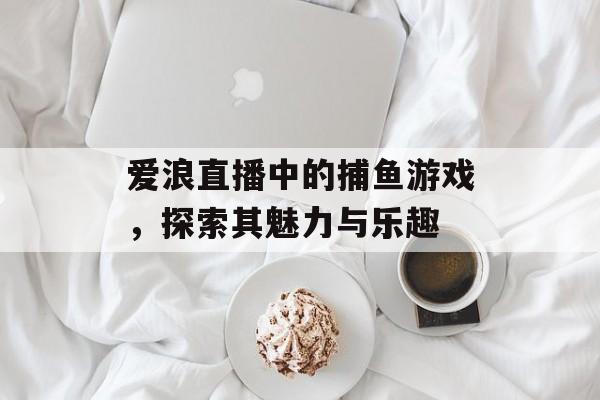 爱浪直播中的捕鱼游戏,探索其魅力与乐趣 爱浪直播中的捕鱼游戏,探索其魅力与乐趣