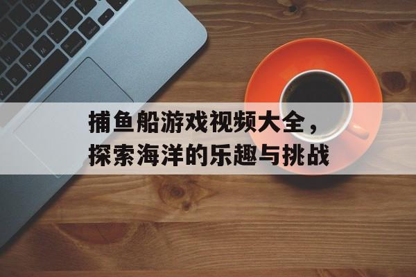捕鱼船游戏视频大全,探索海洋的乐趣与挑战 捕鱼船游戏视频大全,探索海洋的乐趣与挑战