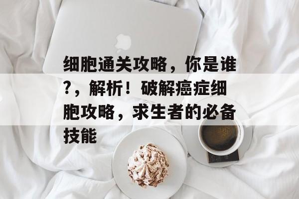 细胞通关攻略,你是谁?,解析!破解癌症细胞攻略,求生者的必备技能 细胞通关攻略,你是谁?,解析!破解癌症细胞攻略,求生者的必备技能