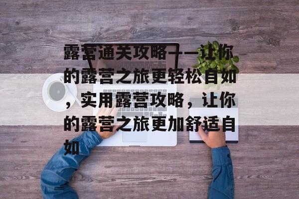 露营通关攻略——让你的露营之旅更轻松自如,实用露营攻略,让你的露营之旅更加舒适自如 露营通关攻略——让你的露营之旅更轻松自如,实用露营攻略,让你的露营之旅更加舒适自如