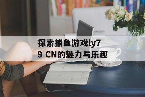探索捕鱼游戏ly7 9 CN的魅力与乐趣 探索捕鱼游戏ly7 9 CN的魅力与乐趣