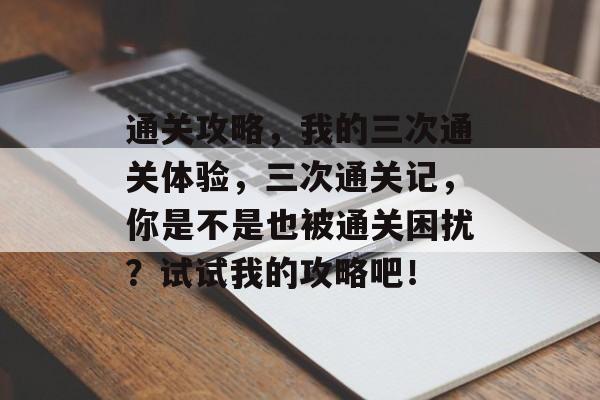 通关攻略,我的三次通关体验,三次通关记,你是不是也被通关困扰?试试我的攻略吧! 通关攻略,我的三次通关体验,三次通关记,你是不是也被通关困扰?试试我的攻略吧!