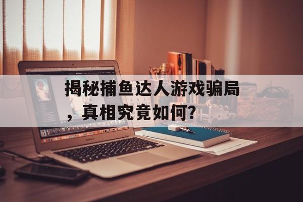 揭秘捕鱼达人游戏骗局,真相究竟如何? 揭秘捕鱼达人游戏骗局,真相究竟如何?