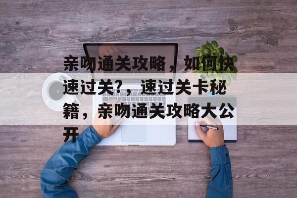 亲吻通关攻略,如何快速过关?,速过关卡秘籍,亲吻通关攻略大公开 亲吻通关攻略,如何快速过关?,速过关卡秘籍,亲吻通关攻略大公开