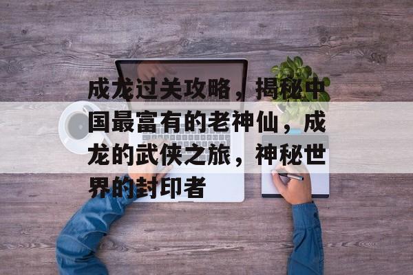 成龙过关攻略,揭秘中国最富有的老神仙,成龙的武侠之旅,神秘世界的封印者 成龙过关攻略,揭秘中国最富有的老神仙,成龙的武侠之旅,神秘世界的封印者