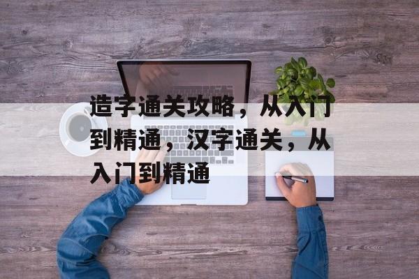 造字通关攻略,从入门到精通,汉字通关,从入门到精通 造字通关攻略,从入门到精通,汉字通关,从入门到精通