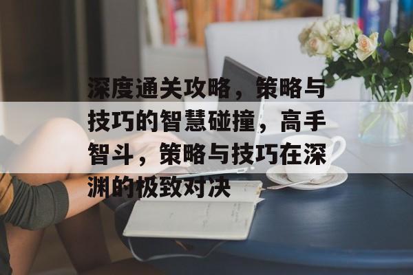 深度通关攻略,策略与技巧的智慧碰撞,高手智斗,策略与技巧在深渊的极致对决 深度通关攻略,策略与技巧的智慧碰撞,高手智斗,策略与技巧在深渊的极致对决