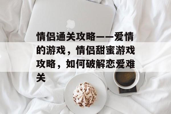 情侣通关攻略——爱情的游戏,情侣甜蜜游戏攻略,如何破解恋爱难关 情侣通关攻略——爱情的游戏,情侣甜蜜游戏攻略,如何破解恋爱难关