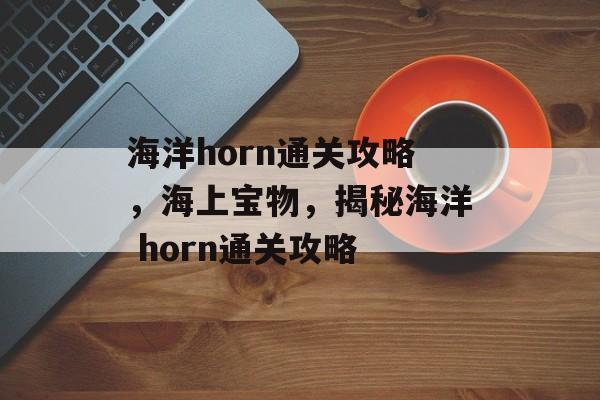 海洋horn通关攻略,海上宝物,揭秘海洋 horn通关攻略 海洋horn通关攻略,海上宝物,揭秘海洋 horn通关攻略
