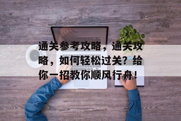 通关参考攻略,通关攻略,如何轻松过关?给你一招教你顺风行舟! 通关参考攻略,通关攻略,如何轻松过关?给你一招教你顺风行舟!