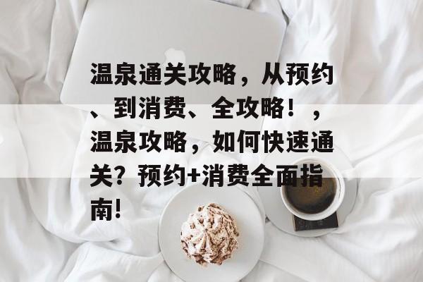 温泉通关攻略,从预约、到消费、全攻略!,温泉攻略,如何快速通关?预约+消费全面指南! 温泉通关攻略,从预约、到消费、全攻略!,温泉攻略,如何快速通关?预约+消费全面指南!