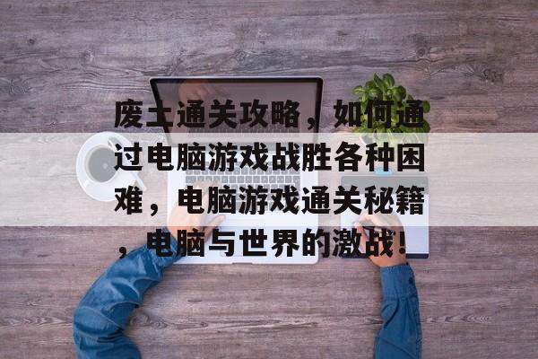 废土通关攻略,如何通过电脑游戏战胜各种困难,电脑游戏通关秘籍,电脑与世界的激战! 废土通关攻略,如何通过电脑游戏战胜各种困难,电脑游戏通关秘籍,电脑与世界的激战!