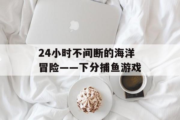 24小时不间断的海洋冒险——下分捕鱼游戏 24小时不间断的海洋冒险——下分捕鱼游戏