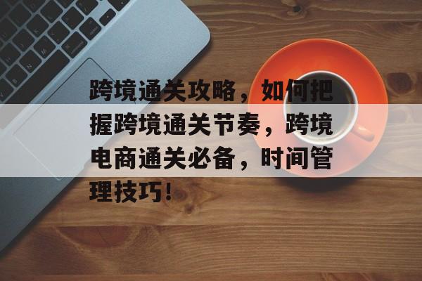 跨境通关攻略,如何把握跨境通关节奏,跨境电商通关必备,时间管理技巧! 跨境通关攻略,如何把握跨境通关节奏,跨境电商通关必备,时间管理技巧!