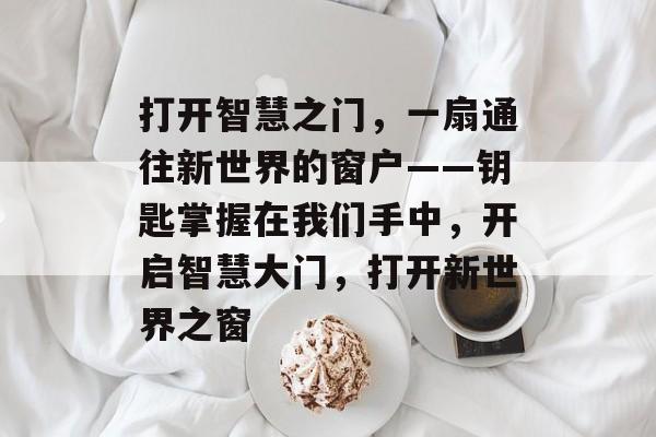 打开智慧之门,一扇通往新世界的窗户——钥匙掌握在我们手中,开启智慧大门,打开新世界之窗 打开智慧之门,一扇通往新世界的窗户——钥匙掌握在我们手中,开启智慧大门,打开新世界之窗