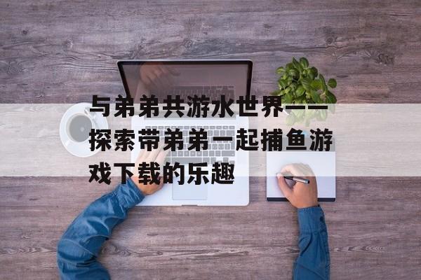 与弟弟共游水世界——探索带弟弟一起捕鱼游戏下载的乐趣