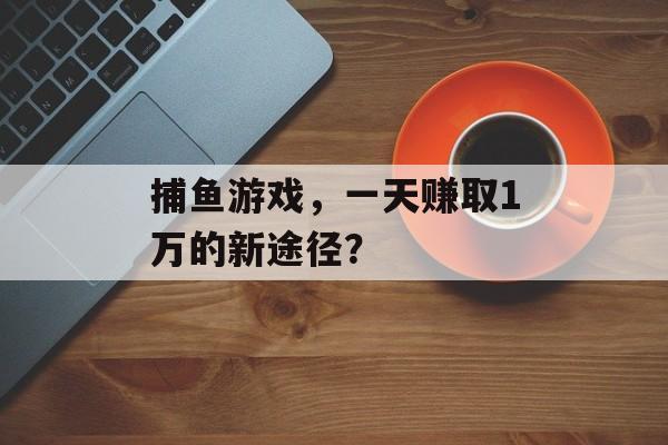 捕鱼游戏,一天赚取1万的新途径? 捕鱼游戏,一天赚取1万的新途径?