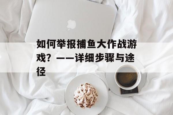 如何举报捕鱼大作战游戏?——详细步骤与途径 如何举报捕鱼大作战游戏?——详细步骤与途径