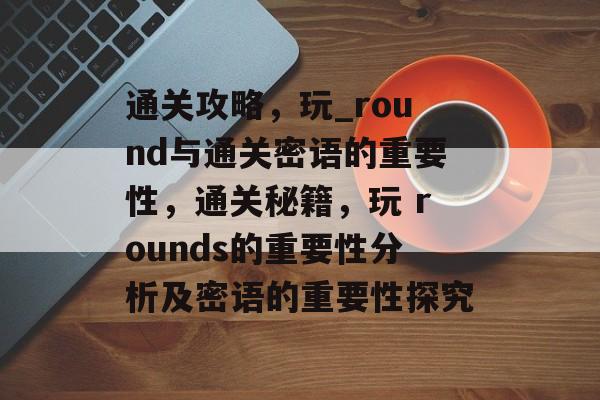 通关攻略,玩_round与通关密语的重要性,通关秘籍,玩 rounds的重要性分析及密语的重要性探究 通关攻略,玩_round与通关密语的重要性,通关秘籍,玩 rounds的重要性分析及密语的重要性探究