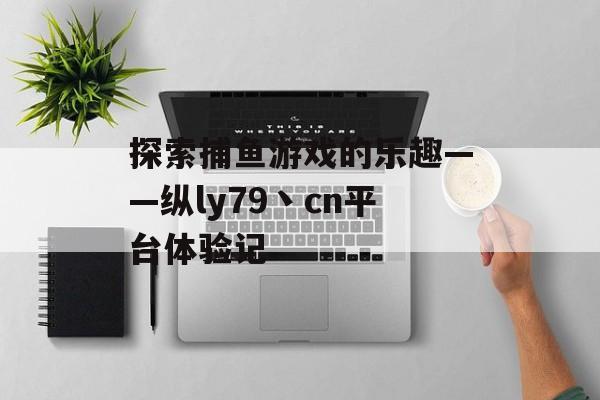 探索捕鱼游戏的乐趣——纵ly79丶cn平台体验记 探索捕鱼游戏的乐趣——纵ly79丶cn平台体验记