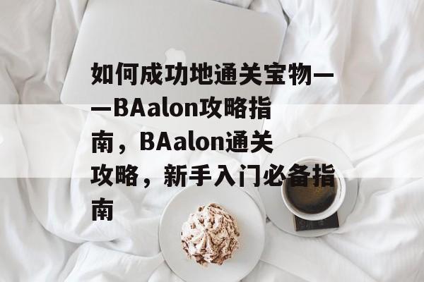 如何成功地通关宝物——BAalon攻略指南,BAalon通关攻略,新手入门必备指南 如何成功地通关宝物——BAalon攻略指南,BAalon通关攻略,新手入门必备指南