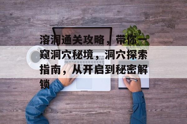 溶洞通关攻略,带你一窥洞穴秘境,洞穴探索指南,从开启到秘密解锁 溶洞通关攻略,带你一窥洞穴秘境,洞穴探索指南,从开启到秘密解锁