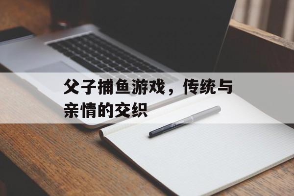 父子捕鱼游戏,传统与亲情的交织 父子捕鱼游戏,传统与亲情的交织