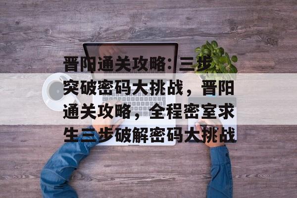 晋阳通关攻略: 三步突破密码大挑战，晋阳通关攻略，全程密室求生三步破解密码大挑战