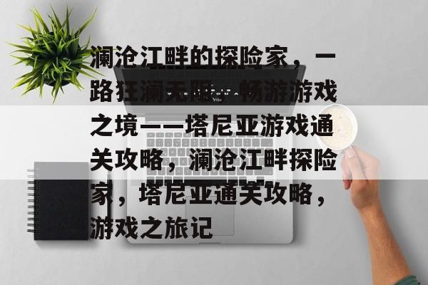 澜沧江畔的探险家,一路狂澜无阻,畅游游戏之境——塔尼亚游戏通关攻略,澜沧江畔探险家,塔尼亚通关攻略,游戏之旅记 澜沧江畔的探险家,一路狂澜无阻,畅游游戏之境——塔尼亚游戏通关攻略,澜沧江畔探险家,塔尼亚通关攻略,游戏之旅记