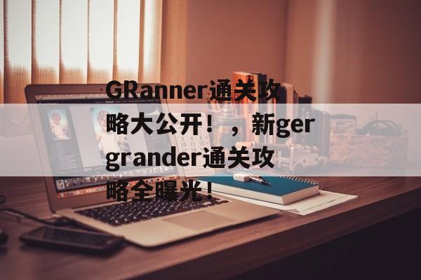GRanner通关攻略大公开!,新gergrander通关攻略全曝光! GRanner通关攻略大公开!,新gergrander通关攻略全曝光!