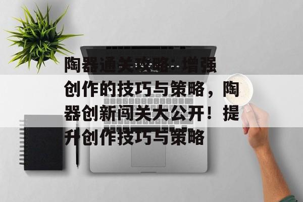 陶器通关攻略: 增强创作的技巧与策略,陶器创新闯关大公开!提升创作技巧与策略 陶器通关攻略: 增强创作的技巧与策略,陶器创新闯关大公开!提升创作技巧与策略