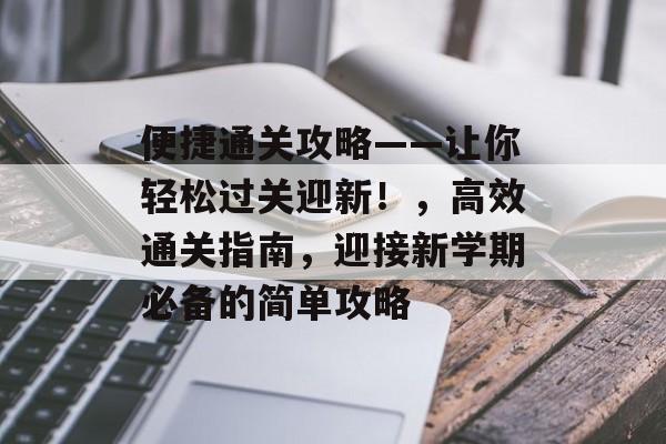 便捷通关攻略——让你轻松过关迎新!,高效通关指南,迎接新学期必备的简单攻略 便捷通关攻略——让你轻松过关迎新!,高效通关指南,迎接新学期必备的简单攻略