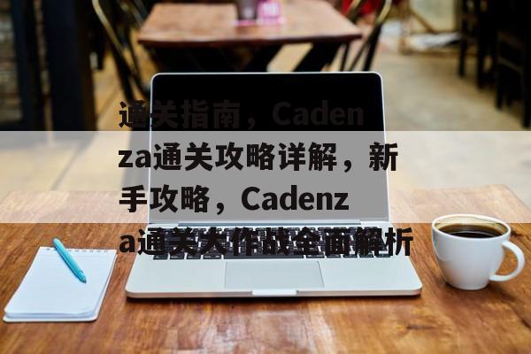 通关指南,Cadenza通关攻略详解,新手攻略,Cadenza通关大作战全面解析 通关指南,Cadenza通关攻略详解,新手攻略,Cadenza通关大作战全面解析