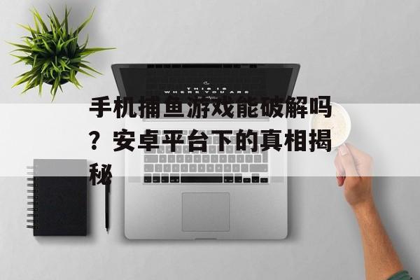 手机捕鱼游戏能破解吗?安卓平台下的真相揭秘 手机捕鱼游戏能破解吗?安卓平台下的真相揭秘