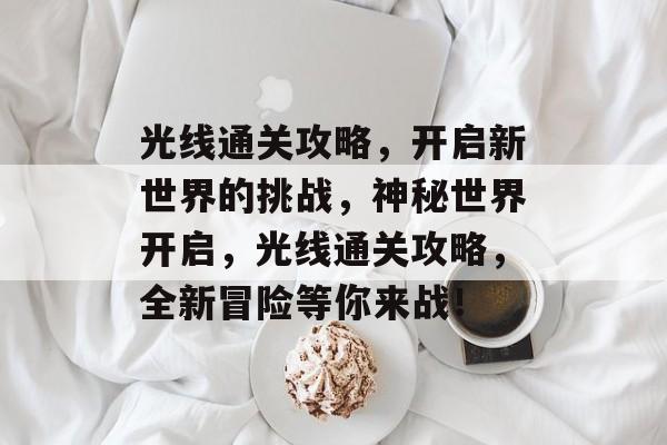 光线通关攻略,开启新世界的挑战,神秘世界开启,光线通关攻略,全新冒险等你来战! 光线通关攻略,开启新世界的挑战,神秘世界开启,光线通关攻略,全新冒险等你来战!