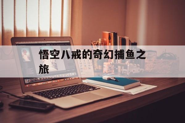 悟空八戒的奇幻捕鱼之旅 悟空八戒的奇幻捕鱼之旅