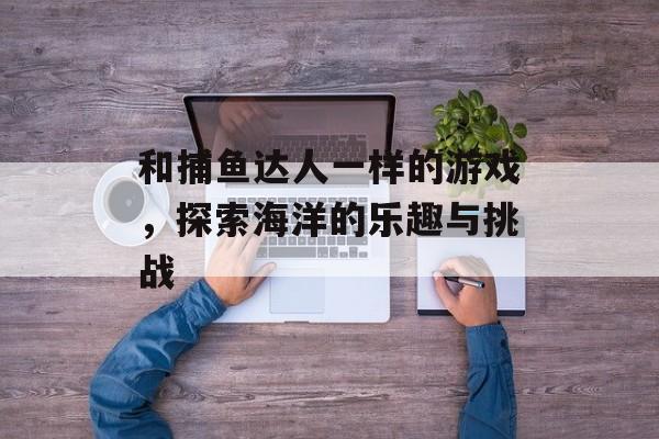 和捕鱼达人一样的游戏,探索海洋的乐趣与挑战 和捕鱼达人一样的游戏,探索海洋的乐趣与挑战