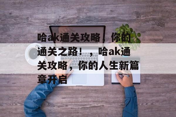 哈ak通关攻略,你的通关之路!,哈ak通关攻略,你的人生新篇章开启 哈ak通关攻略,你的通关之路!,哈ak通关攻略,你的人生新篇章开启