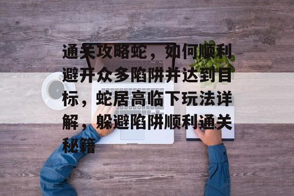 通关攻略蛇,如何顺利避开众多陷阱并达到目标,蛇居高临下玩法详解,躲避陷阱顺利通关秘籍 通关攻略蛇,如何顺利避开众多陷阱并达到目标,蛇居高临下玩法详解,躲避陷阱顺利通关秘籍