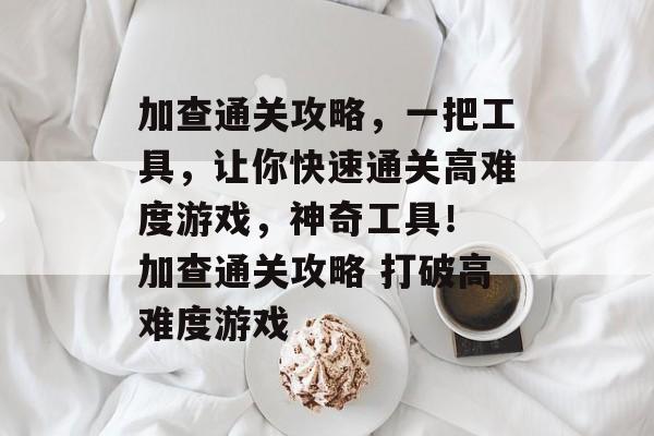 加查通关攻略,一把工具,让你快速通关高难度游戏,神奇工具! 加查通关攻略 打破高难度游戏 加查通关攻略,一把工具,让你快速通关高难度游戏,神奇工具! 加查通关攻略 打破高难度游戏