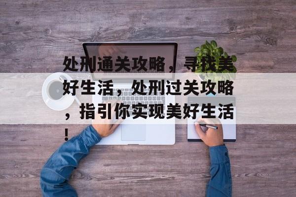 处刑通关攻略,寻找美好生活,处刑过关攻略,指引你实现美好生活! 处刑通关攻略,寻找美好生活,处刑过关攻略,指引你实现美好生活!