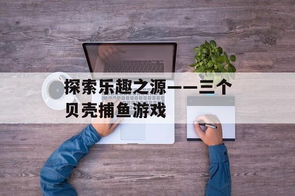 探索乐趣之源——三个贝壳捕鱼游戏 探索乐趣之源——三个贝壳捕鱼游戏