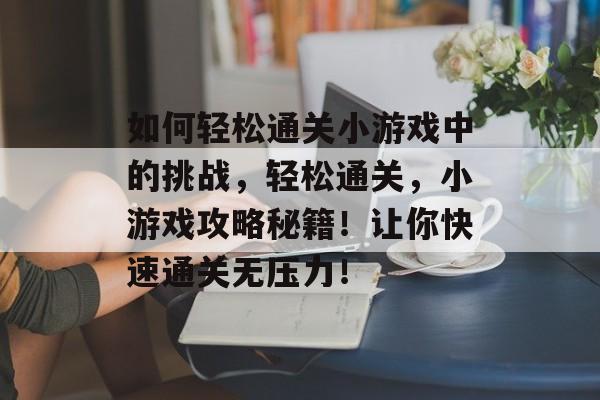 如何轻松通关小游戏中的挑战,轻松通关,小游戏攻略秘籍!让你快速通关无压力! 如何轻松通关小游戏中的挑战,轻松通关,小游戏攻略秘籍!让你快速通关无压力!