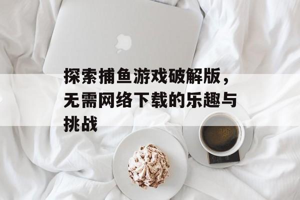 探索捕鱼游戏破解版,无需网络下载的乐趣与挑战 探索捕鱼游戏破解版,无需网络下载的乐趣与挑战