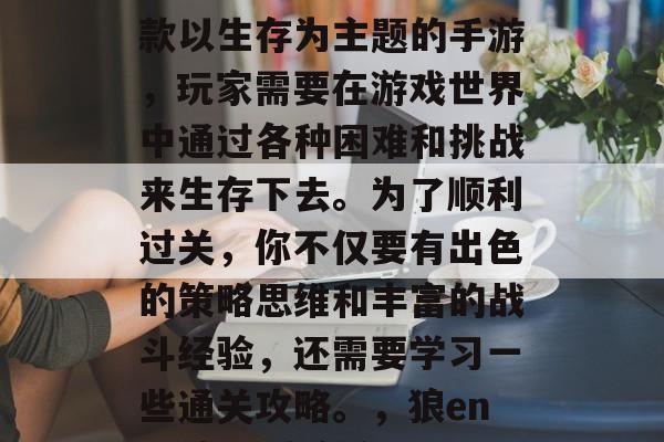 狼enstein是一款以生存为主题的手游,玩家需要在游戏世界中通过各种困难和挑战来生存下去。为了顺利过关,你不仅要有出色的策略思维和丰富的战斗经验,还需要学习一些通关攻略。,狼enstein,生存之旅 狼enstein是一款以生存为主题的手游,玩家需要在游戏世界中通过各种困难和挑战来生存下去。为了顺利过关,你不仅要有出色的策略思维和丰富的战斗经验,还需要学习一些通关攻略。,狼enstein,生存之旅