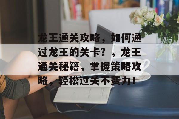 龙王通关攻略,如何通过龙王的关卡?,龙王通关秘籍,掌握策略攻略,轻松过关不费力! 龙王通关攻略,如何通过龙王的关卡?,龙王通关秘籍,掌握策略攻略,轻松过关不费力!