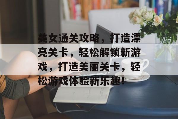 美女通关攻略,打造漂亮关卡,轻松解锁新游戏,打造美丽关卡,轻松游戏体验新乐趣! 美女通关攻略,打造漂亮关卡,轻松解锁新游戏,打造美丽关卡,轻松游戏体验新乐趣!