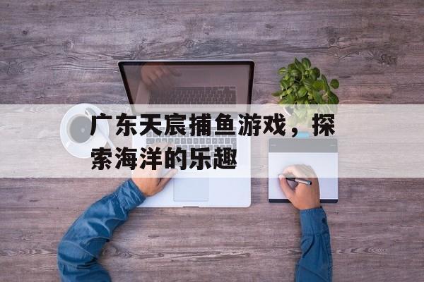 广东天宸捕鱼游戏，探索海洋的乐趣